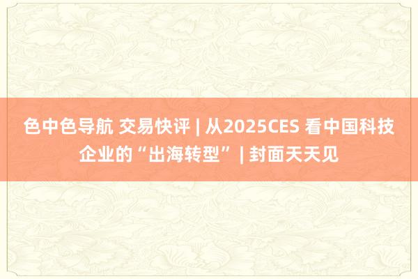 色中色导航 交易快评 | 从2025CES 看中国科技企业的“出海转型” | 封面天天见