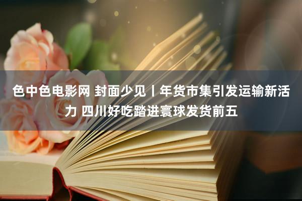 色中色电影网 封面少见丨年货市集引发运输新活力 四川好吃踏进寰球发货前五