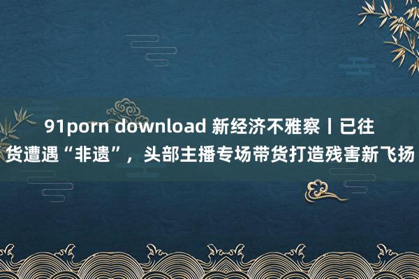 91porn download 新经济不雅察丨已往货遭遇“非遗”，头部主播专场带货打造残害新飞扬