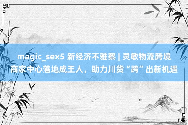 magic_sex5 新经济不雅察 | 灵敏物流跨境商家中心落地成王人，助力川货“跨”出新机遇