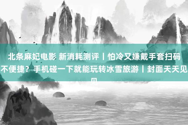 北条麻妃电影 新消耗测评丨怕冷又嫌戴手套扫码不便捷？手机碰一下就能玩转冰雪旅游丨封面天天见