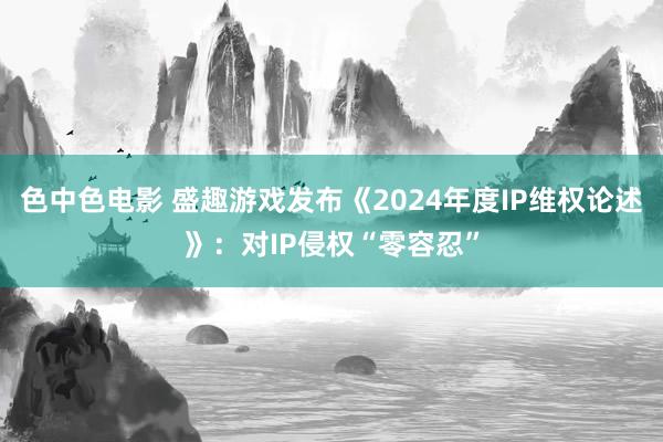 色中色电影 盛趣游戏发布《2024年度IP维权论述》：对IP侵权“零容忍”