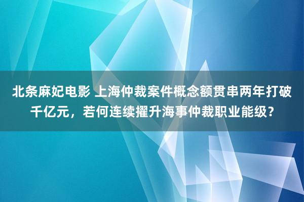 北条麻妃电影 上海仲裁案件概念额贯串两年打破千亿元，若何连续擢升海事仲裁职业能级？