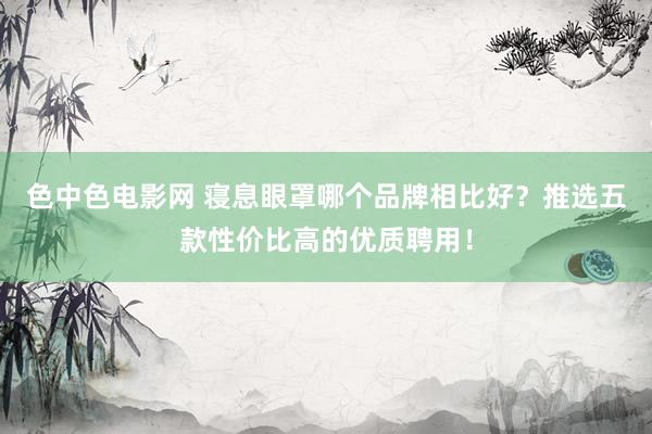 色中色电影网 寝息眼罩哪个品牌相比好？推选五款性价比高的优质聘用！