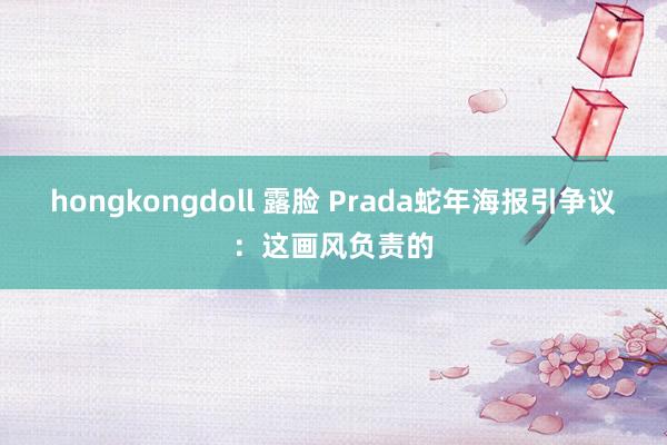 hongkongdoll 露脸 Prada蛇年海报引争议：这画风负责的