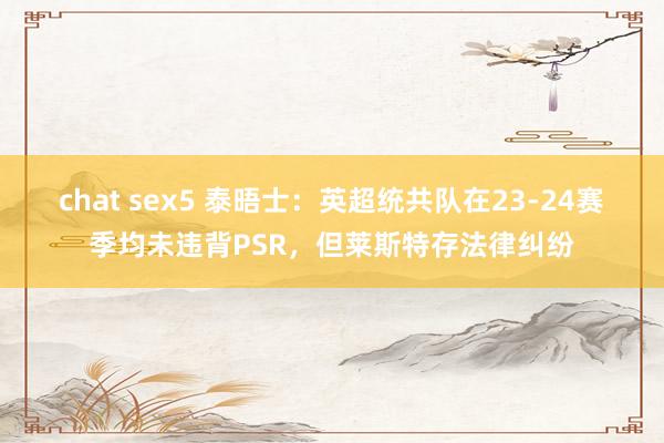 chat sex5 泰晤士：英超统共队在23-24赛季均未违背PSR，但莱斯特存法律纠纷