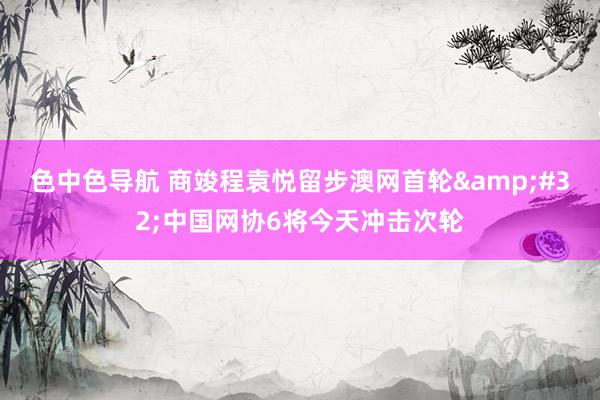 色中色导航 商竣程袁悦留步澳网首轮&#32;中国网协6将今天冲击次轮