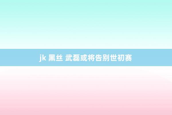 jk 黑丝 武磊或将告别世初赛