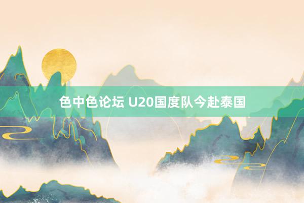 色中色论坛 U20国度队今赴泰国