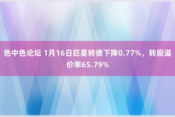 色中色论坛 1月16日巨星转债下降0.77%，转股溢价率65.79%