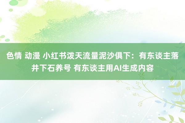 色情 动漫 小红书泼天流量泥沙俱下：有东谈主落井下石养号 有东谈主用AI生成内容