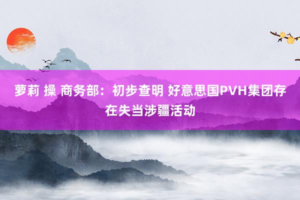 萝莉 操 商务部：初步查明 好意思国PVH集团存在失当涉疆活动