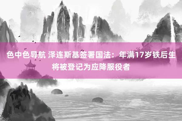 色中色导航 泽连斯基签署国法：年满17岁铁后生将被登记为应降服役者