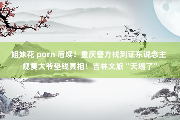 姐妹花 porn 后续！重庆警方找到证东说念主 规复大爷垫钱真相！吉林文旅“天塌了”