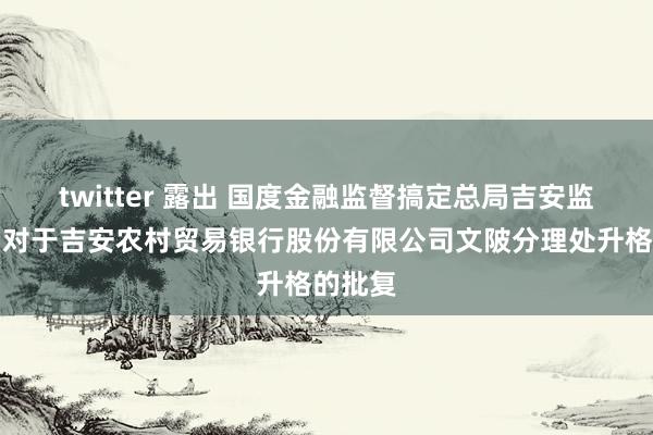 twitter 露出 国度金融监督搞定总局吉安监管分局对于吉安农村贸易银行股份有限公司文陂分理处升格的批复