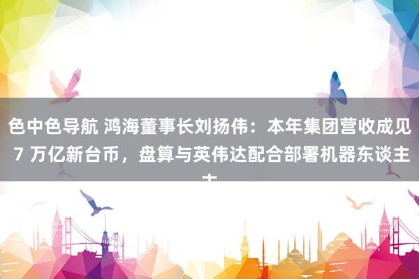 色中色导航 鸿海董事长刘扬伟：本年集团营收成见 7 万亿新台币，盘算与英伟达配合部署机器东谈主