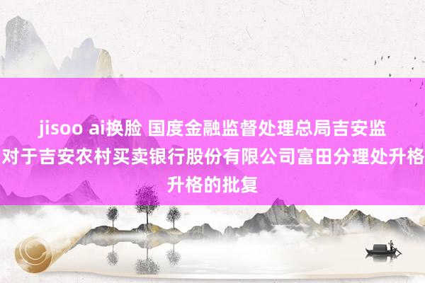jisoo ai换脸 国度金融监督处理总局吉安监管分局对于吉安农村买卖银行股份有限公司富田分理处升格的批复
