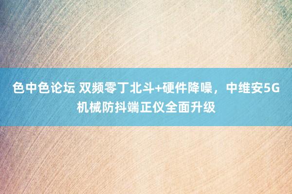 色中色论坛 双频零丁北斗+硬件降噪，中维安5G机械防抖端正仪全面升级