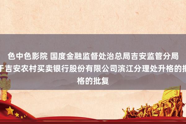 色中色影院 国度金融监督处治总局吉安监管分局对于吉安农村买卖银行股份有限公司滨江分理处升格的批复
