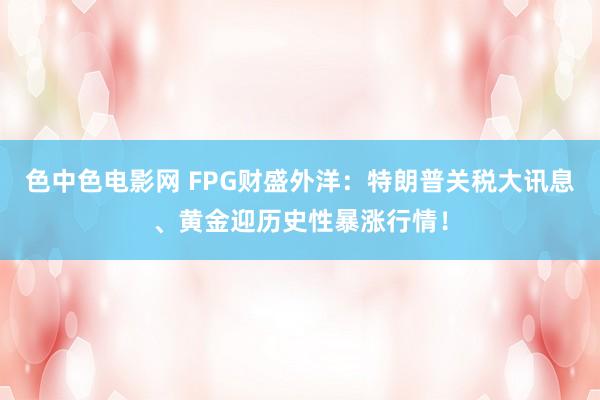 色中色电影网 FPG财盛外洋：特朗普关税大讯息、黄金迎历史性暴涨行情！