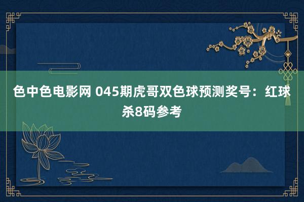 色中色电影网 045期虎哥双色球预测奖号：红球杀8码参考