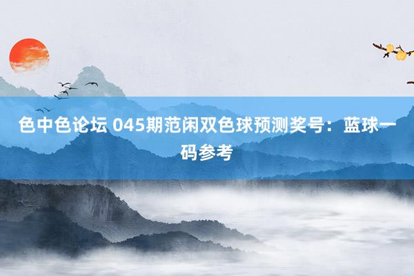 色中色论坛 045期范闲双色球预测奖号：蓝球一码参考